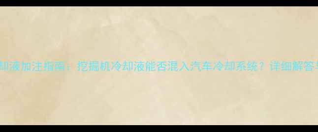 工程机械冷却液加注指南挖掘机冷却液能否混入汽车冷却系统详细解答与操作规范