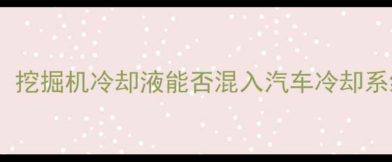 图片 工程机械冷却液加注指南：挖掘机冷却液能否混入汽车冷却系统？详细解答与操作规范2