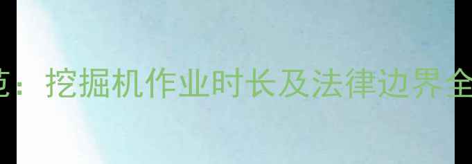 图片 工程机械加班时间规范：挖掘机作业时长及法律边界全（附行业执行标准）1