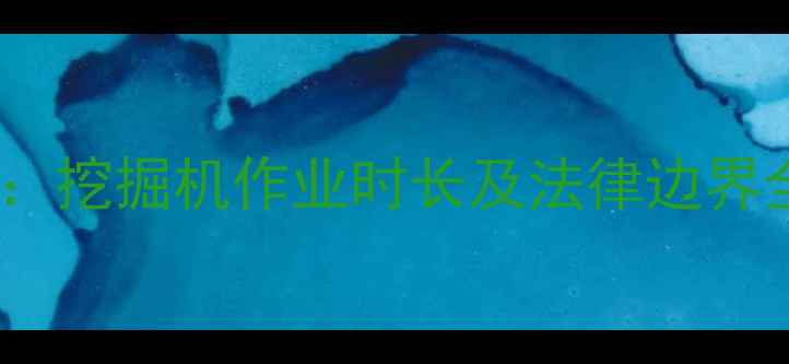 工程机械加班时间规范挖掘机作业时长及法律边界全附行业执行标准