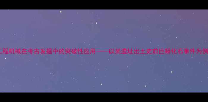 图片 工程机械在考古发掘中的突破性应用——以某遗址出土史前巨蟒化石事件为例2