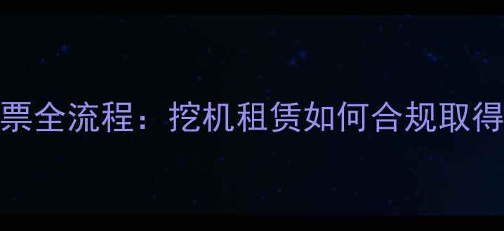 图片 工程机械租赁开票全流程：挖机租赁如何合规取得增值税专用发票