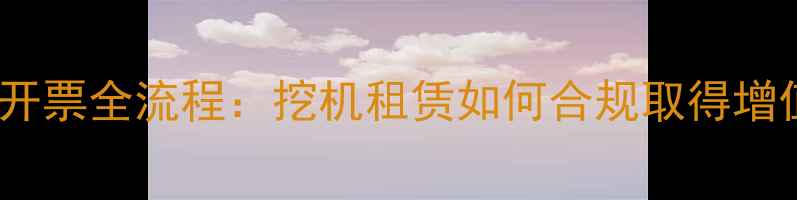 工程机械租赁开票全流程挖机租赁如何合规取得增值税专用发票