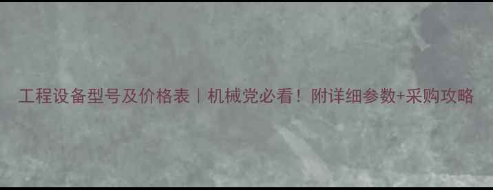 图片 工程设备型号及价格表｜机械党必看！附详细参数+采购攻略