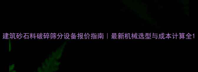 建筑砂石料破碎筛分设备报价指南最新机械选型与成本计算全
