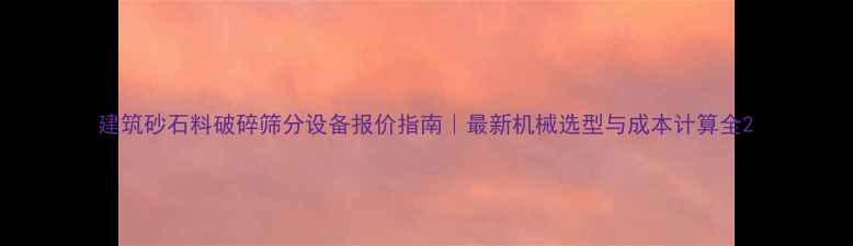 图片 建筑砂石料破碎筛分设备报价指南｜最新机械选型与成本计算全2