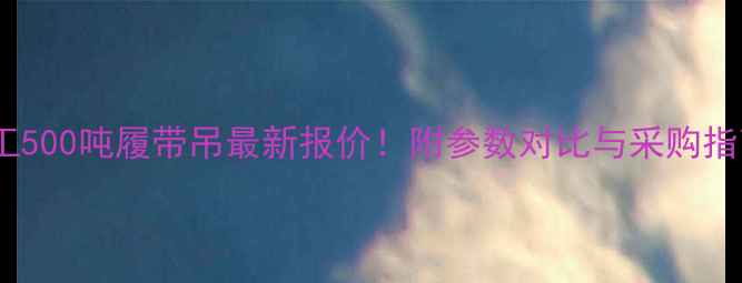 徐工500吨履带吊最新报价附参数对比与采购指南