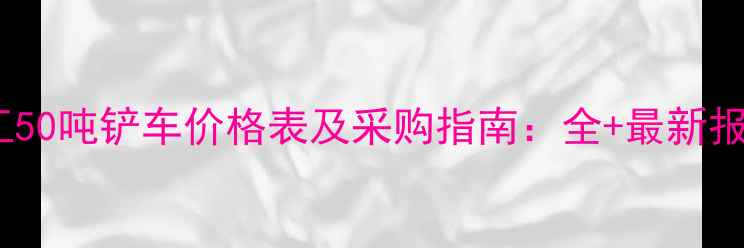 图片 徐工50吨铲车价格表及采购指南：全+最新报价2