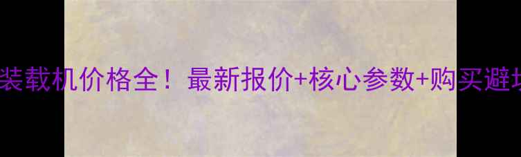 徐工70装载机价格全最新报价核心参数购买避坑指南