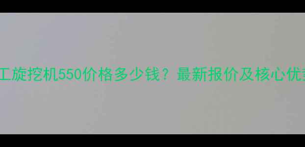徐工旋挖机550价格多少钱最新报价及核心优势
