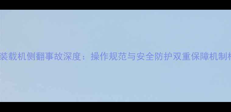 徐工装载机侧翻事故深度操作规范与安全防护双重保障机制构建