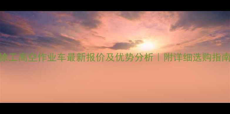 徐工高空作业车最新报价及优势分析附详细选购指南