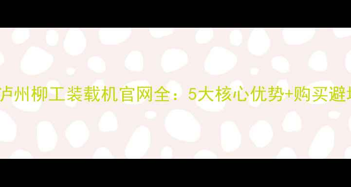 图片 必看！泸州柳工装载机官网全：5大核心优势+购买避坑指南1