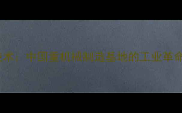 抚顺挖掘机重工技术中国重机械制造基地的工业革命之路与未来展望