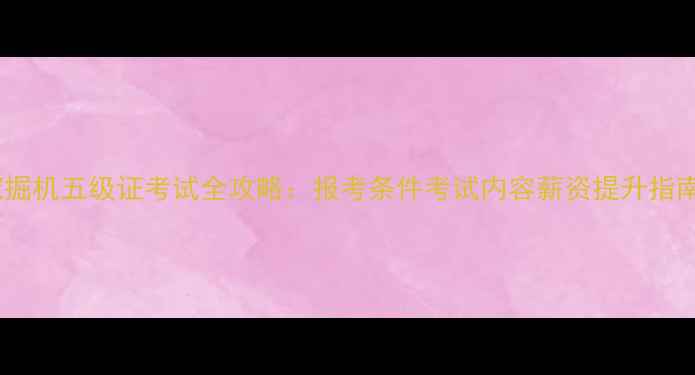 挖掘机五级证考试全攻略报考条件考试内容薪资提升指南