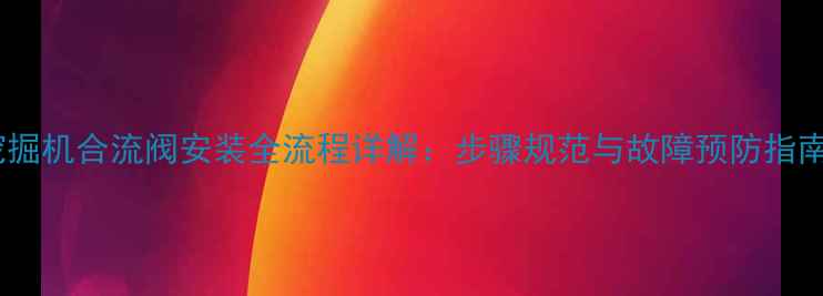 图片 挖掘机合流阀安装全流程详解：步骤规范与故障预防指南2