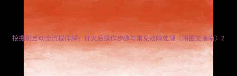 挖掘机启动全流程详解打火后操作步骤与常见故障处理附图文指南
