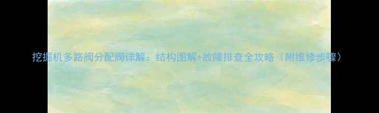 挖掘机多路阀分配阀详解结构图解故障排查全攻略附维修步骤