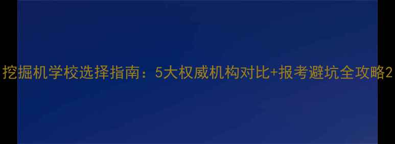 挖掘机学校选择指南5大权威机构对比报考避坑全攻略