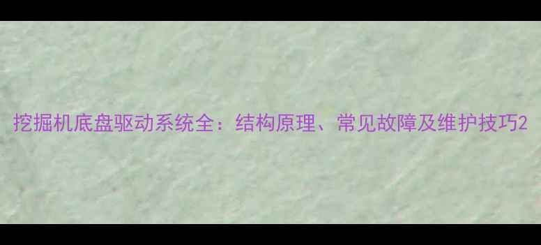 图片 挖掘机底盘驱动系统全：结构原理、常见故障及维护技巧2