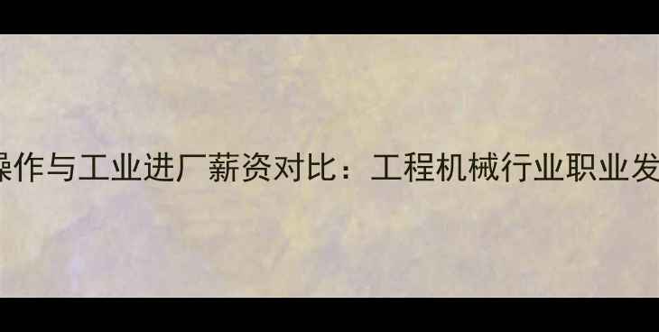 挖掘机操作与工业进厂薪资对比工程机械行业职业发展深度