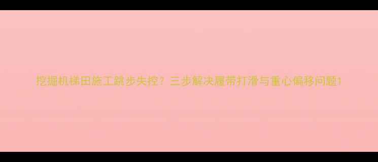 图片 挖掘机梯田施工跳步失控？三步解决履带打滑与重心偏移问题1