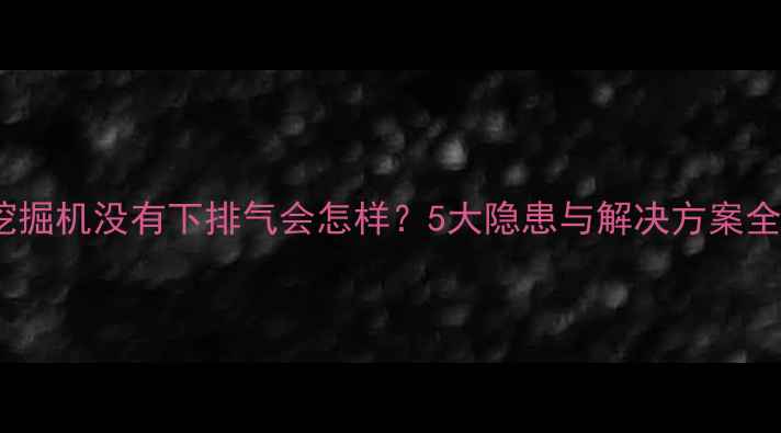 挖掘机没有下排气会怎样5大隐患与解决方案全
