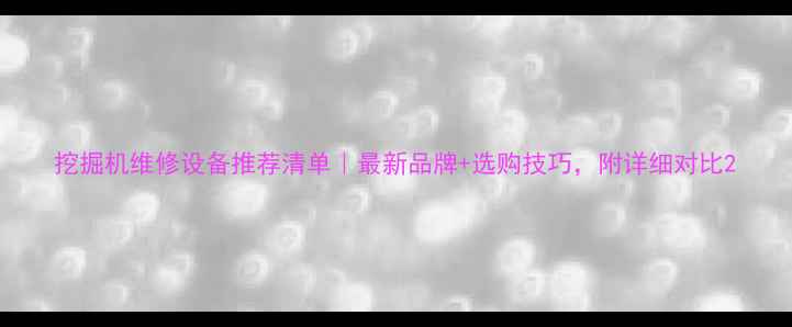 挖掘机维修设备推荐清单最新品牌选购技巧附详细对比