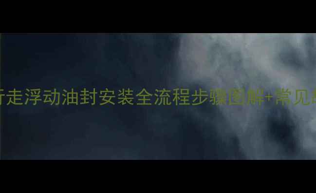 图片 挖掘机行走浮动油封安装全流程步骤图解+常见故障处理