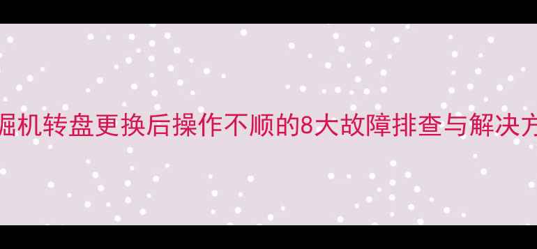 挖掘机转盘更换后操作不顺的8大故障排查与解决方法