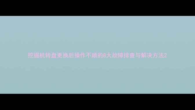 图片 挖掘机转盘更换后操作不顺的8大故障排查与解决方法2