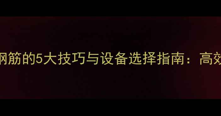 挖掘机转运钢筋的5大技巧与设备选择指南高效施工必看