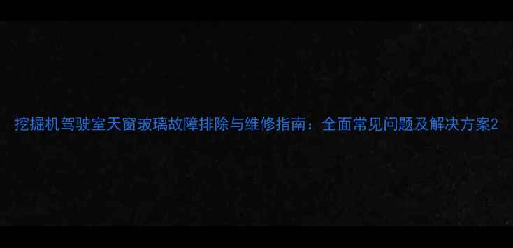 挖掘机驾驶室天窗玻璃故障排除与维修指南全面常见问题及解决方案