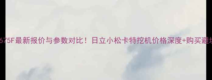 图片 挖机E675F最新报价与参数对比！日立小松卡特挖机价格深度+购买避坑指南