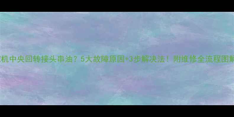 图片 挖机中央回转接头串油？5大故障原因+3步解决法！附维修全流程图解2