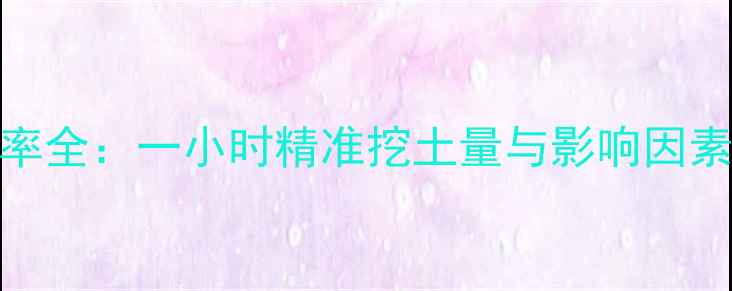 图片 挖机开荒施工效率全：一小时精准挖土量与影响因素（附详细数据）