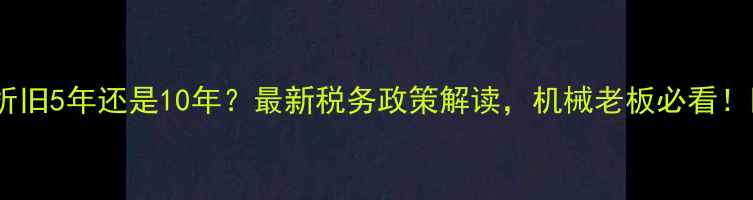 挖机折旧5年还是10年最新税务政策解读机械老板必看