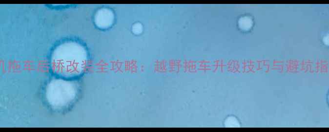 挖机拖车后桥改装全攻略越野拖车升级技巧与避坑指南