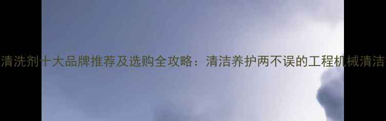 图片 挖机清洗剂十大品牌推荐及选购全攻略：清洁养护两不误的工程机械清洁方案