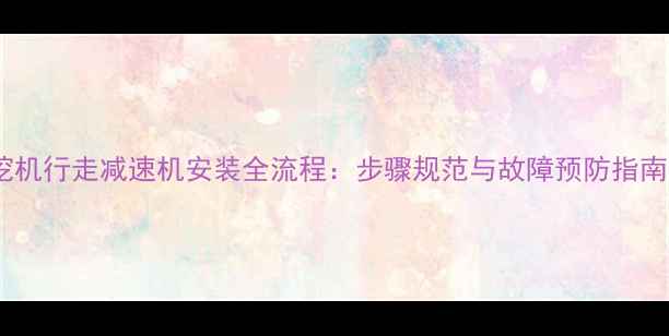 图片 挖机行走减速机安装全流程：步骤规范与故障预防指南1