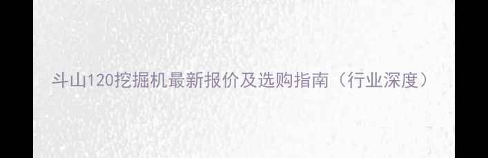 斗山120挖掘机最新报价及选购指南行业深度
