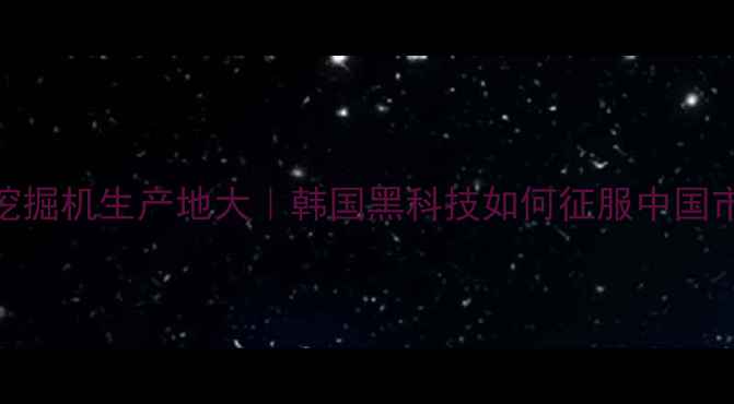 斗山挖掘机生产地大韩国黑科技如何征服中国市场