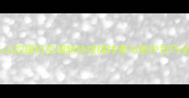 斗山挖掘机空调制热故障排查与维护技巧全