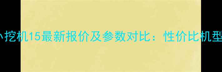 新久保田小挖机15最新报价及参数对比性价比机型选购指南