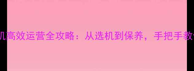 新手必看挖掘机高效运营全攻略从选机到保养手把手教你年入百万