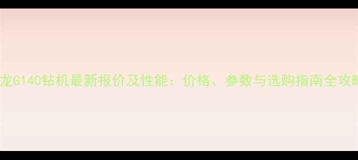 图片 新龙G140钻机最新报价及性能：价格、参数与选购指南全攻略2