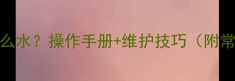 旋挖机水箱加什么水操作手册维护技巧附常见问题