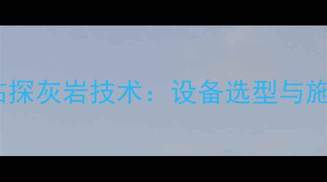 旋挖钻机高效钻探灰岩技术设备选型与施工要点全指南