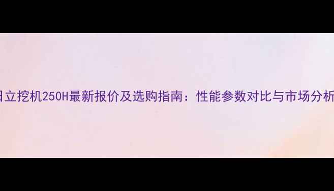 日立挖机250H最新报价及选购指南性能参数对比与市场分析