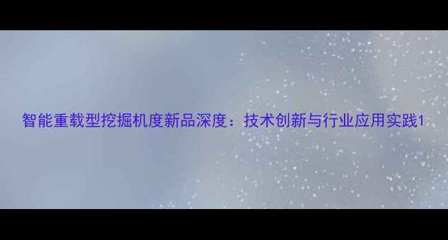 智能重载型挖掘机度新品深度技术创新与行业应用实践